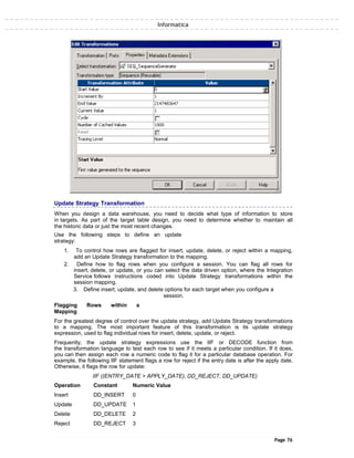 Informatica
Update Strategy Transformation
When you design a data warehouse, you need to decide what type of information to store
in targets. As part of the target table design, you need to determine whether to maintain all
the historic data or just the most recent changes.
Use the following steps to define an update
strategy:
1. To control how rows are flagged for insert, update, delete, or reject within a mapping,
add an Update Strategy transformation to the mapping.
2. Define how to flag rows when you configure a session. You can flag all rows for
insert, delete, or update, or you can select the data driven option, where the Integration
Service follows instructions coded into Update Strategy transformations within the
session mapping.
3. Define insert, update, and delete options for each target when you configure a
session.
Flagging Rows within a
Mapping
For the greatest degree of control over the update strategy, add Update Strategy transformations
to a mapping. The most important feature of this transformation is its update strategy
expression, used to flag individual rows for insert, delete, update, or reject.
Frequently, the update strategy expressions use the IIF or DECODE function from
the transformation language to test each row to see if it meets a particular condition. If it does,
you can then assign each row a numeric code to flag it for a particular database operation. For
example, the following IIF statement flags a row for reject if the entry date is after the apply date.
Otherwise, it flags the row for update:
IIF ((ENTRY_DATE > APPLY_DATE), DD_REJECT, DD_UPDATE)
Operation Constant Numeric Value
Insert DD_INSERT 0
Update DD_UPDATE 1
Delete DD_DELETE 2
Reject DD_REJECT 3
Page 76
 