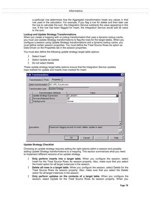 Informatica
a particular row determines how the Aggregator transformation treats any values in that
row used in the calculation. For example, if you flag a row for delete and then later use
the row to calculate the sum, the Integration Service subtracts the value appearing in this
row. If the row had been flagged for insert, the Integration Service would add its value
to the sum.
Lookup and Update Strategy Transformations
When you create a mapping with a Lookup transformation that uses a dynamic lookup cache,
you must use Update Strategy transformations to flag the rows for the target tables. When you
configure a session using Update Strategy transformations and a dynamic lookup cache, you
must define certain session properties. You must define the Treat Source Rows As option as
Data Driven on the Properties tab in the session properties.
You must also define the following update strategy target table options:
ƒ Select Insert
ƒ Select Update as Update
ƒ Do not select Delete
These update strategy target table options ensure that the Integration Service updates
rows marked for update and inserts rows marked for insert.
Update Strategy Checklist
Choosing an update strategy requires setting the right options within a session and possibly
adding Update Strategy transformations to a mapping. This section summarizes what you need
to implement different versions of an update strategy.
ƒ Only perform inserts into a target table. When you configure the session, select
Insert for the Treat Source Rows As session property. Also, make sure that you select
the Insert option for all target instances in the session.
ƒ Delete all rows in a target table. When you configure the session, select Delete for the
Treat Source Rows As session property. Also, make sure that you select the Delete
option for all target instances in the session.
ƒ Only perform updates on the contents of a target table. When you configure the
session, select Update for the Treat Source Rows As session property. When you
Page 78
 