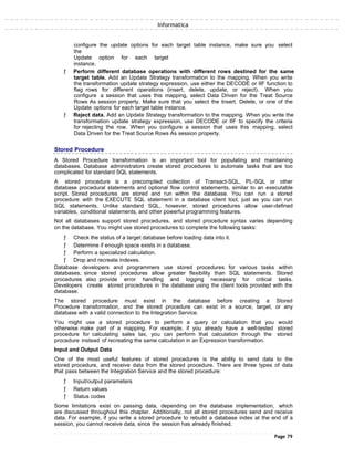Informatica
configure the update options for each target table instance, make sure you select
the
Update option for each target
instance.
ƒ Perform different database operations with different rows destined for the same
target table. Add an Update Strategy transformation to the mapping. When you write
the transformation update strategy expression, use either the DECODE or IIF function to
flag rows for different operations (insert, delete, update, or reject). When you
configure a session that uses this mapping, select Data Driven for the Treat Source
Rows As session property. Make sure that you select the Insert, Delete, or one of the
Update options for each target table instance.
ƒ Reject data. Add an Update Strategy transformation to the mapping. When you write the
transformation update strategy expression, use DECODE or IIF to specify the criteria
for rejecting the row. When you configure a session that uses this mapping, select
Data Driven for the Treat Source Rows As session property.
Stored Procedure
A Stored Procedure transformation is an important tool for populating and maintaining
databases. Database administrators create stored procedures to automate tasks that are too
complicated for standard SQL statements.
A stored procedure is a precompiled collection of Transact-SQL, PL-SQL or other
database procedural statements and optional flow control statements, similar to an executable
script. Stored procedures are stored and run within the database. You can run a stored
procedure with the EXECUTE SQL statement in a database client tool, just as you can run
SQL statements. Unlike standard SQL, however, stored procedures allow user-defined
variables, conditional statements, and other powerful programming features.
Not all databases support stored procedures, and stored procedure syntax varies depending
on the database. You might use stored procedures to complete the following tasks:
ƒ Check the status of a target database before loading data into it.
ƒ Determine if enough space exists in a database.
ƒ Perform a specialized calculation.
ƒ Drop and recreate indexes.
Database developers and programmers use stored procedures for various tasks within
databases, since stored procedures allow greater flexibility than SQL statements. Stored
procedures also provide error handling and logging necessary for critical tasks.
Developers create stored procedures in the database using the client tools provided with the
database.
The stored procedure must exist in the database before creating a Stored
Procedure transformation, and the stored procedure can exist in a source, target, or any
database with a valid connection to the Integration Service.
You might use a stored procedure to perform a query or calculation that you would
otherwise make part of a mapping. For example, if you already have a well-tested stored
procedure for calculating sales tax, you can perform that calculation through the stored
procedure instead of recreating the same calculation in an Expression transformation.
Input and Output Data
One of the most useful features of stored procedures is the ability to send data to the
stored procedure, and receive data from the stored procedure. There are three types of data
that pass between the Integration Service and the stored procedure:
ƒ Input/output parameters
ƒ Return values
ƒ Status codes
Some limitations exist on passing data, depending on the database implementation, which
are discussed throughout this chapter. Additionally, not all stored procedures send and receive
data. For example, if you write a stored procedure to rebuild a database index at the end of a
session, you cannot receive data, since the session has already finished.
Page 79
 
