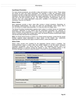 Informatica
Input/Output Parameters
For many stored procedures, you provide a value and receive a value in return. These values
are known as input and output parameters. For example, a sales tax calculation stored
procedure can take a single input parameter, such as the price of an item. After performing the
calculation, the stored procedure returns two output parameters, the amount of tax, and the
total cost of the item including the tax. The Stored Procedure transformation sends and
receives input and output parameters using ports, variables, or by entering a value in an
expression, such as 10 or SALES.
Return Values
Most databases provide a return value after running a stored procedure. Depending on
the database implementation, this value can either be user-definable, which means that it
can act similar to a single output parameter, or it may only return an integer value.
The Stored Procedure transformation captures return values in a similar manner as input/output
parameters, depending on the method that the input/output parameters are captured. In
some instances, only a parameter or a return value can be captured. If a stored procedure
returns a result set rather than a single return value, the Stored Procedure transformation takes
only the first value returned from the procedure.
Note: An Oracle stored function is similar to an Oracle stored procedure, except that the stored
function supports output parameters or return values. In this chapter, any statements
regarding stored procedures also apply to stored functions, unless otherwise noted.
Status Codes
Status codes provide error handling for the Integration Service during a workflow. The
stored procedure issues a status code that notifies whether or not the stored procedure
completed successfully. You cannot see this value. The Integration Service uses it to
determine whether to continue running the session or stop. You configure options in the
Workflow Manager to continue or stop the session in the event of a stored procedure error.
Page 80
 