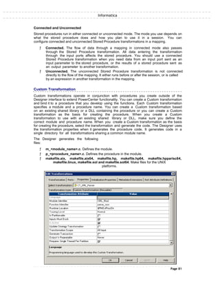 Informatica
Connected and Unconnected
Stored procedures run in either connected or unconnected mode. The mode you use depends on
what the stored procedure does and how you plan to use it in a session. You can
configure connected and unconnected Stored Procedure transformations in a mapping.
ƒ Connected. The flow of data through a mapping in connected mode also passes
through the Stored Procedure transformation. All data entering the transformation
through the input ports affects the stored procedure. You should use a connected
Stored Procedure transformation when you need data from an input port sent as an
input parameter to the stored procedure, or the results of a stored procedure sent as
an output parameter to another transformation.
ƒ Unconnected. The unconnected Stored Procedure transformation is not connected
directly to the flow of the mapping. It either runs before or after the session, or is called
by an expression in another transformation in the mapping.
Custom Transformation
Custom transformations operate in conjunction with procedures you create outside of the
Designer interface to extend PowerCenter functionality. You can create a Custom transformation
and bind it to a procedure that you develop using the functions. Each Custom transformation
specifies a module and a procedure name. You can create a Custom transformation based
on an existing shared library or a DLL containing the procedure or you can create a Custom
transformation as the basis for creating the procedure. When you create a Custom
transformation to use with an existing shared library or DLL, make sure you define the
correct module and procedure name. When you create a Custom transformation as the basis
for creating the procedure, select the transformation and generate the code. The Designer uses
the transformation properties when it generates the procedure code. It generates code in a
single directory for all transformations sharing a common module name.
The Designer generates the following
files:
ƒ m_<module_name>.c. Defines the module.
ƒ p_<procedure_name>.c. Defines the procedure in the module.
ƒ makefile.aix, makefile.aix64, makefile.hp, makefile.hp64, makefile.hpparisc64,
makefile.linux, makefile.sol and makefile.sol64. Make files for the UNIX
platforms.
Page 81
 