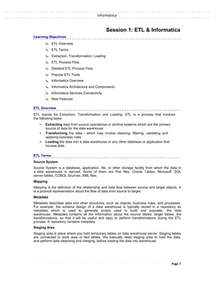 Informatica
Learning Objectives
‰ ETL Overview
‰ ETL Terms
‰ Extraction, Transformation, Loading
‰ ETL Process Flow
‰ Detailed ETL Process Flow
‰ Popular ETL Tools
‰ Informatica Overview
Session 1: ETL & Informatica
‰ Informatica Architecture and Components
‰ Informatica Services Connectivity
‰ New Features
ETL Overview
ETL stands for Extraction, Transformation and Loading. ETL is a process that involves
the following tasks:
• Extracting data from source operational or archive systems which are the primary
source of data for the data warehouse
• Transforming the data - which may involve cleaning, filtering, validating and
applying business rules
• Loading the data into a data warehouse or any other database or application that
houses data
ETL Terms
Source System
Source System is a database, application, file, or other storage facility from which the data in
a data warehouse is derived. Some of them are Flat files, Oracle Tables, Microsoft SQL
server tables, COBOL Sources, XML files.
Mapping
Mapping is the definition of the relationship and data flow between source and target objects. It
is a pictorial representation about the flow of data from source to target.
Metadata
Metadata describes data and other structures, such as objects, business rules, and processes.
For example, the schema design of a data warehouse is typically stored in a repository as
metadata, which is used to generate scripts used to build and populate the data
warehouse. Metadata contains all the information about the source tables, target tables, the
transformations, so that it will be useful and easy to perform transformations during the ETL
process. A repository contains metadata.
Staging Area
Staging area is place where you hold temporary tables on data warehouse server. Staging tables
are connected to work area or fact tables. We basically need staging area to hold the data,
and perform data cleansing and merging, before loading the data into warehouse.
Page 7
 
