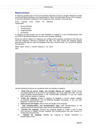 Informatica
Mapping Designer
A mapping specifies how to move and transform data from sources to targets. Mappings include
source and target definitions and transformations. When the Informatica Server runs a session,
it uses the instructions configured in the mapping to read, transform, and write data.
Every mapping must contain the following
components:
ƒ Source definition
ƒ Transformation
ƒ Target Definition
ƒ Connectors
A mapping can also contain one or more mapplets. A mapplet is a set of transformations that
you build in the Mapplet Designer and can use in multiple mappings.
When you add an object to a mapping, you configure the properties according to the way you
want the Integration Service to transform the data. You also connect the mapping objects
according to the way you want the Integration Service to move the data. You connect the objects
through ports.
Below figure shows a normal mapping in an iconic
view:
Use the following procedure as a guideline when you develop a mapping:
1. Verify that all source, target, and reusable objects are created. Create source
and target definitions. If you want to use mapplets, you must create them also. You can
create reusable transformations in the Transformation Developer, or you can create
them while you develop a mapping.
2. Create the mapping. Create a mapping by dragging a source, target, mapplet,
or reusable transformation into the Mapping Designer workspace, or you can click
Mapping > Create from the menu.
3. Add sources and targets. Add sources and targets to the mapping.
4. Add transformations and transformation logic. Add transformations to the
mapping and build transformation logic into the transformation properties.
5. Connect the mapping. Connect the mapping objects to create a flow of data
from sources to targets, through mapplets and transformations that add, remove, or
modify data along this flow.
6. Validate the mapping. Validate the mapping to identify connection or
transformation errors.
Page 83
 