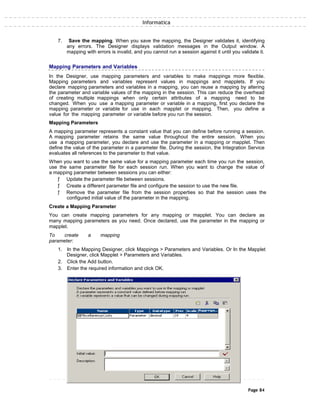 Informatica
7. Save the mapping. When you save the mapping, the Designer validates it, identifying
any errors. The Designer displays validation messages in the Output window. A
mapping with errors is invalid, and you cannot run a session against it until you validate it.
Mapping Parameters and Variables
In the Designer, use mapping parameters and variables to make mappings more flexible.
Mapping parameters and variables represent values in mappings and mapplets. If you
declare mapping parameters and variables in a mapping, you can reuse a mapping by altering
the parameter and variable values of the mapping in the session. This can reduce the overhead
of creating multiple mappings when only certain attributes of a mapping need to be
changed. When you use a mapping parameter or variable in a mapping, first you declare the
mapping parameter or variable for use in each mapplet or mapping. Then, you define a
value for the mapping parameter or variable before you run the session.
Mapping Parameters
A mapping parameter represents a constant value that you can define before running a session.
A mapping parameter retains the same value throughout the entire session. When you
use a mapping parameter, you declare and use the parameter in a mapping or mapplet. Then
define the value of the parameter in a parameter file. During the session, the Integration Service
evaluates all references to the parameter to that value.
When you want to use the same value for a mapping parameter each time you run the session,
use the same parameter file for each session run. When you want to change the value of
a mapping parameter between sessions you can either:
ƒ Update the parameter file between sessions.
ƒ Create a different parameter file and configure the session to use the new file.
ƒ Remove the parameter file from the session properties so that the session uses the
configured initial value of the parameter in the mapping.
Create a Mapping Parameter
You can create mapping parameters for any mapping or mapplet. You can declare as
many mapping parameters as you need. Once declared, use the parameter in the mapping or
mapplet.
To create a mapping
parameter:
1. In the Mapping Designer, click Mappings > Parameters and Variables. Or In the Mapplet
Designer, click Mapplet > Parameters and Variables.
2. Click the Add button.
3. Enter the required information and click OK.
Page 84
 
