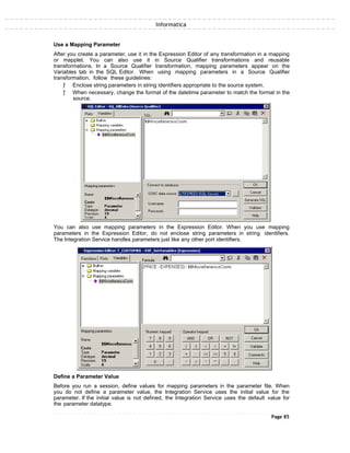 Informatica
Use a Mapping Parameter
After you create a parameter, use it in the Expression Editor of any transformation in a mapping
or mapplet. You can also use it in Source Qualifier transformations and reusable
transformations. In a Source Qualifier transformation, mapping parameters appear on the
Variables tab in the SQL Editor. When using mapping parameters in a Source Qualifier
transformation, follow these guidelines:
ƒ Enclose string parameters in string identifiers appropriate to the source system.
ƒ When necessary, change the format of the datetime parameter to match the format in the
source.
You can also use mapping parameters in the Expression Editor. When you use mapping
parameters in the Expression Editor, do not enclose string parameters in string identifiers.
The Integration Service handles parameters just like any other port identifiers.
Define a Parameter Value
Before you run a session, define values for mapping parameters in the parameter file. When
you do not define a parameter value, the Integration Service uses the initial value for the
parameter. If the initial value is not defined, the Integration Service uses the default value for
the parameter datatype.
Page 85
 