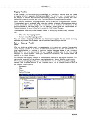 Informatica
Mapping Variables
In the Designer, you can create mapping variables in a mapping or mapplet. After you create
a mapping variable, it appears in the Expression Editor. You can then use it in any expression in
the mapping or mapplet. You can also use mapping variables in a source qualifier filter, user-
defined join, or extract override, and in the Expression Editor of reusable transformations.
Unlike mapping parameters, mapping variables are values that can change between sessions.
The Integration Service saves the latest value of a mapping variable to the repository at the end
of each successful session. During the next session run, it evaluates all references to the
mapping variable to the saved value. You can override a saved value with the parameter file.
You can also clear all saved values for the session in the Workflow Manager.
The Integration Service holds two different values for a mapping variable during a session
run:
ƒ Start value of a mapping variable
ƒ Current value of a mapping variable
You can create a mapping variable for any mapping or mapplet. You can create as many
variables as you need. Once created, use the variable in the mapping or mapplet.
Set a Mapping Variable
Value
After you declare a variable, use it in any expression in the mapping or mapplet. You can also
use a mapping variable in a Source Qualifier transformation or reusable transformation. In
other transformations in a mapplet or mapping, mapping variables appear in the Expression
Editor. When you write expressions that use mapping variables, you do not need string
identifiers for string variables. When you validate the expression, the Designer treats the
variable as an Integer datatype.
You can also use mapping variables in transformation overrides in the session properties. You
can override properties such as a filter or user-defined join in a Source Qualifier transformation.
When you use a mapping variable, you have to determine how to set the value of the mapping
variable. Use a variable function to set a variable value. Use a variable function in any of
the following transformations:
ƒ Expression
ƒ Filter
ƒ Router
ƒ Update Strategy
Page 86
 