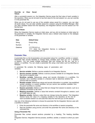 Informatica
Override or Clear Saved
Values
After a successful session run, the Integration Service saves the final value of each variable in
the repository. When you do not want to use that value for the next session run, you can override
it in the parameter file.
When you do not want to use any of the variable values saved for a session, you can clear
all saved values. You can clear variable values for a session using the Workflow Manager. After
you clear variables values from the repository, the Integration Service runs the session as if for
the first time.
Default Values
When the Integration Service needs an initial value, and you did not declare an initial value for
the parameter or variable, the Integration Service uses a default value based on the datatype
of the parameter or variable.
Data Default Value
String Empty string.
Numeric 0
Datetime 1/1/1753 A.D. or
1/1/1 when the Integration Service is configured
for compatibility with 4.0.
Parameter Files
A parameter file is a list of parameters and associated values for a workflow, worklet, or session.
Parameter files provide flexibility to change these variables each time you run a workflow
or session. You can create multiple parameter files and change the file you use for a
session or workflow. You can create a parameter file using a text editor such as WordPad or
Notepad.
A parameter file contains the following types of parameters and
variables:
ƒ Service variable. Defines a service variable for an Integration Service.
ƒ Service process variable. Defines a service process variable for an Integration Service
that runs on a specific node.
ƒ Workflow variable. References values and records information in a workflow. For
example, use a workflow variable in a Decision task to determine whether the
previous task ran properly.
ƒ Worklet variable. References values and records information in a worklet. Use predefined
worklet variables in a parent workflow, but you cannot use workflow variables from
the parent workflow in a worklet.
ƒ Session parameter. Defines a value that can change from session to session, such as a
database connection or file name.
ƒ Mapping parameter. Defines a value that remains constant throughout a session, such
as a state sales tax rate.
ƒ Mapping variable. Defines a value that can change during the session. The Integration
Service saves the value of a mapping variable to the repository at the end of
each successful session run and uses that value the next time you run the session.
Use one of the following methods to choose the parameter file the Integration Service uses with
a workflow or session:
ƒ Enter the parameter file name and directory in the workflow or session properties.
ƒ Start the workflow using pmcmd, and enter the parameter file name and directory in the
command line.
Using a Parameter File
Parameter files contain several sections preceded by a heading. The heading identifies
the
Integration Service, Integration Service process, workflow, worklet, or session to which you want
to
 