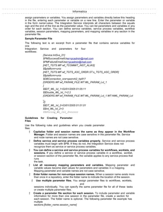 Informatica
assign parameters or variables. You assign parameters and variables directly below this heading
in the file, entering each parameter or variable on a new line. Enter the parameter or variable
in the form name=value. The Integration Service interprets all characters between the equals
sign and the end of the line as the parameter value. You can list parameters and variables in any
order for each section. You can define service variables, service process variables, workflow
variables, session parameters, mapping parameters, and mapping variables in any section in the
parameter file.
Sample Parameter File
The following text is an excerpt from a parameter file that contains service variables for
one
Integration Service and parameters for four
workflows:
[Service:IntSvs_01]
$PMSuccessEmailUser=pcadmin@mail.com
$PMFailureEmailUser=pcadmin@mail.com
[HET_TGTS.WF:wf_TCOMMIT_INST_ALIAS]
$$platform=unix
[HET_TGTS.WF:wf_TGTS_ASC_ORDR.ST:s_TGTS_ASC_ORDR]
$$platform=unix
$DBConnection_ora=qasrvrk2_hp817
[ORDERS.WF:wf_PARAM_FILE.WT:WL_PARAM_Lvl_1
]
$$DT_WL_lvl_1=02/01/2005 01:05:11
$$Double_WL_lvl_1=2.2
[ORDERS.WF:wf_PARAM_FILE.WT:WL_PARAM_Lvl_1.WT:NWL_PARAM_Lvl
_
2]
$$DT_WL_lvl_2=03/01/2005 01:01:01
$$Int_WL_lvl_2=3
$$String_WL_lvl_2=ccccc
Guidelines for Creating Parameter
Files
Use the following rules and guidelines when you create parameter
files:
ƒ Capitalize folder and session names the same as they appear in the Workflow
Manager. Folder and session names are case sensitive in the parameter file. Service
and node names are not case sensitive.
ƒ Define service and service process variables properly. Service and service process
variables must begin with $PM. If they do not, the Integration Service does not
recognize them as service or service process variables.
ƒ You can define a service and service process variables for workflows, worklets, and
sessions. If you define a service or service process variable in a workflow, worklet,
or session section of the parameter file, the variable applies to any service process that
runs
the task.
ƒ List all necessary mapping parameters and variables. Mapping parameter and
variable values become start values for parameters and variables in a mapping.
Mapping parameter and variable names are not case sensitive.
ƒ Enter folder names for non-unique session names. When a session name exists more
than once in a repository, enter the folder name to indicate the location of the session.
ƒ Use multiple parameter files. You assign parameter files to workflows, worklets,
and
sessions individually. You can specify the same parameter file for all of these tasks
or create multiple parameter files.
ƒ Create a parameter file section for each session. To include parameter and variable
information for more than one session in the parameter file, create a section for
each session. The folder name is optional. The following parameter file example has
multiple
sections:[folder_name.session_name]
 