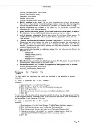 Informatica
mapplet_name.parameter_name=value
[folder2_name.session_name]
parameter_name=value
variable_name=value
mapplet_name.parameter_name=value
ƒ Specify headings in any order. You can place headings in any order in the parameter
file. However, if you define the same heading more than once in the file, the Integration
Service uses the parameter or variable values below the first instance of the heading.
ƒ Specify parameters and variables in any order. You can specify the parameters and
variables in any order below a heading.
ƒ When defining parameter values, do not use unnecessary line breaks or spaces.
The Integration Service might interpret additional spaces as part of a value.
ƒ List all session parameters. Session parameters do not have default values. An
undefined session parameter fails a session. Session parameter names are not
case sensitive.
ƒ Override initial values of workflow variables if necessary. If a workflow contains an
Assignment task that changes the value of a workflow variable, the next session in
the workflow uses the latest value of the variable as the initial value for the
session. To override the initial value, define a new value for the variable in the session
section of the parameter file.
ƒ Use correct date formats for datetime values. Use the following date formats for
datetime values:
» MM/DD/RR
» MM/DD/RR HH24:MI:SS
» MM/DD/YYYY
» MM/DD/YYYY HH24:MI:SS
ƒ Do not enclose parameters or variables in quotes. The Integration Service interprets
everything after the equal sign as part of the value.
ƒ Precede parameters and variables in mapplets with the mapplet name as follows:
mapplet_name.parameter_name=value
mapplet2_name.variable_name=value
Configuring the Parameter File
Location
You can specify the parameter file name and directory in the workflow or session
properties.
To enter a parameter file in the workflow
properties:
1. Open a Workflow in the Workflow Manager.
2. Click Workflows > Edit. The Edit Workflow dialog box appears.
3. Click the Properties tab.
4. Enter the parameter directory and name in the Parameter Filename field.
5. Click OK.
You can enter either a direct path or a process variable directory. Use the appropriate delimiter
for the Integration Service operating system. If you configured the PowerCenter environment for
high availability, include the server in the path.
To enter a parameter file in the session
properties:
1. Open a session in the Workflow Manager. The Edit Tasks dialog box appears.
2. Click the Properties tab and open the General Options settings.
3. Enter the parameter directory and name in the Parameter Filename field.
4. You can enter either a direct path or a process variable directory. Use the
appropriate delimiter for the Integration Service operating system.
5. Click OK.
Page 89
 