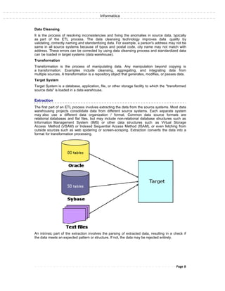 Informatica
Data Cleansing
It is the process of resolving inconsistencies and fixing the anomalies in source data, typically
as part of the ETL process. The data cleansing technology improves data quality by
validating, correctly naming and standardizing data. For example, a person's address may not be
same in all source systems because of typos and postal code, city name may not match with
address. These errors can be corrected by using data cleansing process and standardized data
can be loaded in target systems (data warehouse).
Transformation
Transformation is the process of manipulating data. Any manipulation beyond copying is
a transformation. Examples include cleansing, aggregating, and integrating data from
multiple sources. A transformation is a repository object that generates, modifies, or passes data.
Target System
Target System is a database, application, file, or other storage facility to which the "transformed
source data" is loaded in a data warehouse.
Extraction
The first part of an ETL process involves extracting the data from the source systems. Most data
warehousing projects consolidate data from different source systems. Each separate system
may also use a different data organization / format. Common data source formats are
relational databases and flat files, but may include non-relational database structures such as
Information Management System (IMS) or other data structures such as Virtual Storage
Access Method (VSAM) or Indexed Sequential Access Method (ISAM), or even fetching from
outside sources such as web spidering or screen-scraping. Extraction converts the data into a
format for transformation processing.
An intrinsic part of the extraction involves the parsing of extracted data, resulting in a check if
the data meets an expected pattern or structure. If not, the data may be rejected entirely.
Page 8
 