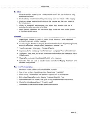 Informatica
Try It Out
1. Create a delimited flat file source, a relational table source and join the sources using
a joiner transformation.
2. Create a lookup transformation with dynamic lookup cache and include it in the mapping
3. Create an update strategy transformation in the mapping and flag rows based on
the lookup values.
4. Create an aggregator transformation with sorted input enabled and use a
sorter transformation to provide sorted data.
5. Define Mapping Parameters and use them to apply source filter in the source qualifier
of the relational table source
Summary
™ PowerCenter Designer is used to create source definitions, target definitions,
and transformations to build the mappings.
™ Source Analyzer, Warehouse Designer, Transformation Developer, Mapplet Designer and
Mapping Designer are the tools present in Informatica Designer Tool.
™ Transformations are of two types – Active and Passive.
™ Expression, Sorter and Lookup Transformations are examples of Passive Transformation.
™ Aggregator, Joiner, Filter, Router and Normalizer Transformations are examples of Active
Transformation.
™ Mapping Parameters and Variables add flexibility to the mappings.
™ Parameter Files are used to provide values externally to Mapping Parameters and
Variables during runtime.
Test your Understanding
1. What is the source qualifier used to read COBOL sources?
2. How will you configure the update strategy of a particular Target table?
3. Can a Lookup Transformation with Dynamic Cache be used as unconnected?
4. Differentiate Mapping Parameter, Mapping Variable and Variable Ports.
5. Differentiate CURRVAL and NEXTVAL ports of Sequence Generator Transformation.
6. What is Persistent Lookup Cache? Where it is used?
7. Differentiate Source Qualifier Join and Joiner Transformation.
Page 90
 