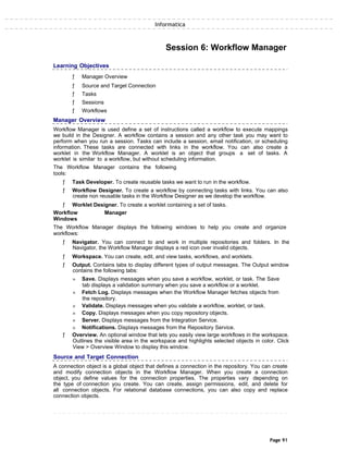 Informatica
Session 6: Workflow Manager
Learning Objectives
ƒ Manager Overview
ƒ Source and Target Connection
ƒ Tasks
ƒ Sessions
ƒ Workflows
Manager Overview
Workflow Manager is used define a set of instructions called a workflow to execute mappings
we build in the Designer. A workflow contains a session and any other task you may want to
perform when you run a session. Tasks can include a session, email notification, or scheduling
information. These tasks are connected with links in the workflow. You can also create a
worklet in the Workflow Manager. A worklet is an object that groups a set of tasks. A
worklet is similar to a workflow, but without scheduling information.
The Workflow Manager contains the following
tools:
ƒ Task Developer. To create reusable tasks we want to run in the workflow.
ƒ Workflow Designer. To create a workflow by connecting tasks with links. You can also
create non reusable tasks in the Workflow Designer as we develop the workflow.
ƒ Worklet Designer. To create a worklet containing a set of tasks.
Workflow Manager
Windows
The Workflow Manager displays the following windows to help you create and organize
workflows:
ƒ Navigator. You can connect to and work in multiple repositories and folders. In the
Navigator, the Workflow Manager displays a red icon over invalid objects.
ƒ Workspace. You can create, edit, and view tasks, workflows, and worklets.
ƒ Output. Contains tabs to display different types of output messages. The Output window
contains the following tabs:
» Save. Displays messages when you save a workflow, worklet, or task. The Save
tab displays a validation summary when you save a workflow or a worklet.
» Fetch Log. Displays messages when the Workflow Manager fetches objects from
the repository.
» Validate. Displays messages when you validate a workflow, worklet, or task.
» Copy. Displays messages when you copy repository objects.
» Server. Displays messages from the Integration Service.
» Notifications. Displays messages from the Repository Service.
ƒ Overview. An optional window that lets you easily view large workflows in the workspace.
Outlines the visible area in the workspace and highlights selected objects in color. Click
View > Overview Window to display this window.
Source and Target Connection
A connection object is a global object that defines a connection in the repository. You can create
and modify connection objects in the Workflow Manager. When you create a connection
object, you define values for the connection properties. The properties vary depending on
the type of connection you create. You can create, assign permissions, edit, and delete for
all connection objects. For relational database connections, you can also copy and replace
connection objects.
Page 91
 