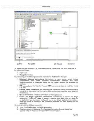 Informatica
To create and edit database, FTP, and external loader connections, you must have one of
the following privileges:
ƒ Super User
ƒ Manage Connection
You can configure the following connection information in the Workflow Manager:
ƒ Relational database connections. Connections for each source, target, Lookup
transformation, and Stored Procedure transformation database. You must
create connections to a database before you can create a session that accesses the
database.
ƒ FTP connections. File Transfer Protocol (FTP) connections object to read files from a
FTP host.
ƒ External loader connections. An external loader connection to load information directly
from a file or pipe rather than running the SQL commands to insert the same data into
the database.
ƒ Queue connections. Database connections for message queues.
ƒ Source and target application connections. Connections to source and target
applications. When you create or modify a session that reads from or writes to
an application, you can select configured source and target application connections.
When you create a connection, the connection properties you need depends on the
application.
To create a relational database connection:
1. In the Workflow Manager, connect to a repository.
2. Click Connections > Relational. The Relational Connection Browser dialog box
appears, listing all the source and target database connections.
Page 92
 