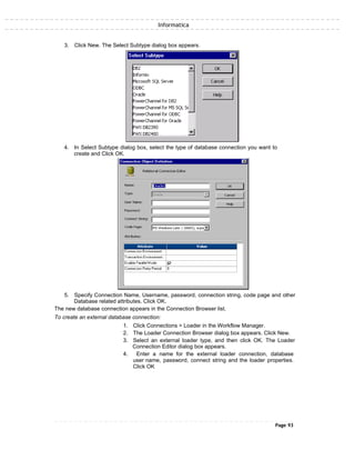 Informatica
3. Click New. The Select Subtype dialog box appears.
4. In Select Subtype dialog box, select the type of database connection you want to
create and Click OK.
5. Specify Connection Name, Username, password, connection string, code page and other
Database related attributes. Click OK.
The new database connection appears in the Connection Browser list.
To create an external database connection:
1. Click Connections > Loader in the Workflow Manager.
2. The Loader Connection Browser dialog box appears. Click New.
3. Select an external loader type, and then click OK. The Loader
Connection Editor dialog box appears.
4. Enter a name for the external loader connection, database
user name, password, connect string and the loader properties.
Click OK
Page 93
 
