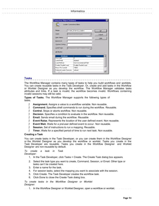 Informatica
Tasks
The Workflow Manager contains many types of tasks to help you build workflows and worklets.
You can create reusable tasks in the Task Developer. Or, create and add tasks in the Workflow
or Worklet Designer as you develop the workflow. The Workflow Manager validates tasks
attributes and links. If a task is invalid, the workflow becomes invalid. Workflows containing
invalid sessions may still be valid.
Types of Tasks. The Workflow Manager supports the following types of
tasks.
ƒ Assignment. Assigns a value to a workflow variable. Non reusable.
ƒ Command. Specifies shell commands to run during the workflow. Reusable.
ƒ Control. Stops or aborts workflow. Non reusable.
ƒ Decision. Specifies a condition to evaluate in the workflow. Non reusable.
ƒ Email. Sends email during the workflow. Reusable
ƒ Event Raise. Represents the location of the user defined event. Non reusable.
ƒ Event Wait. Waits for a pre/user defined event to occur. Non reusable.
ƒ Session. Set of instructions to run a mapping. Reusable.
ƒ Timer. Waits for a specified period of time to run next task. Non eusable.
Creating a Task
You can create tasks in the Task Developer, or you can create them in the Workflow Designer
or the Worklet Designer as you develop the workflow or worklet. Tasks you create in the
Task Developer are reusable. Tasks you create in the Workflow Designer and Worklet
Designer are non-reusable by default.
To create a task in Task
Developer:
1. In the Task Developer, click Tasks > Create. The Create Task dialog box appears.
2. Select the task type you want to create, Command, Session, or Email. Other type or
tasks can’t be created here.
3. Enter a name for the task.
4. For session tasks, select the mapping you want to associate with the session.
5. Click Create. The Task Developer creates the workflow task.
6. Click Done to close the Create Task dialog box.
To create tasks in the Workflow Designer or Worklet
Designer:
1. In the Workflow Designer or Worklet Designer, open a workflow or worklet.
Page 94
 