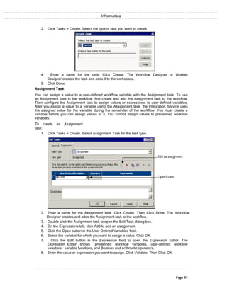 Informatica
2. Click Tasks > Create. Select the type of task you want to create.
4. Enter a name for the task. Click Create. The Workflow Designer or Worklet
Designer creates the task and adds it to the workspace.
5. Click Done.
Assignment Task
You can assign a value to a user-defined workflow variable with the Assignment task. To use
an Assignment task in the workflow, first create and add the Assignment task to the workflow.
Then configure the Assignment task to assign values or expressions to user-defined variables.
After you assign a value to a variable using the Assignment task, the Integration Service uses
the assigned value for the variable during the remainder of the workflow. You must create a
variable before you can assign values to it. You cannot assign values to predefined workflow
variables.
To create an Assignment
task:
1. Click Tasks > Create. Select Assignment Task for the task type.
2. Enter a name for the Assignment task. Click Create. Then Click Done. The Workflow
Designer creates and adds the Assignment task to the workflow.
3. Double-click the Assignment task to open the Edit Task dialog box.
4. On the Expressions tab, click Add to add an assignment.
5. Click the Open button in the User Defined Variables field.
6. Select the variable for which you want to assign a value. Click OK.
7. Click the Edit button in the Expression field to open the Expression Editor. The
Expression Editor shows predefined workflow variables, user-defined workflow
variables, variable functions, and Boolean and arithmetic operators.
8. Enter the value or expression you want to assign. Click Validate. Then Click OK.
Page 95
 