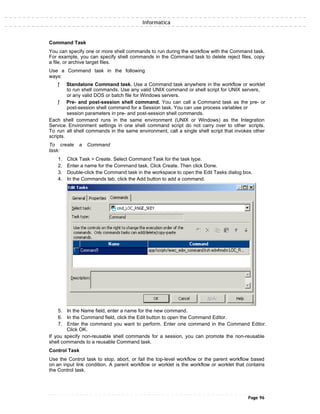 Informatica
Command Task
You can specify one or more shell commands to run during the workflow with the Command task.
For example, you can specify shell commands in the Command task to delete reject files, copy
a file, or archive target files.
Use a Command task in the following
ways:
ƒ Standalone Command task. Use a Command task anywhere in the workflow or worklet
to run shell commands. Use any valid UNIX command or shell script for UNIX servers,
or any valid DOS or batch file for Windows servers.
ƒ Pre- and post-session shell command. You can call a Command task as the pre- or
post-session shell command for a Session task. You can use process variables or
session parameters in pre- and post-session shell commands.
Each shell command runs in the same environment (UNIX or Windows) as the Integration
Service. Environment settings in one shell command script do not carry over to other scripts.
To run all shell commands in the same environment, call a single shell script that invokes other
scripts.
To create a Command
task:
1. Click Task > Create. Select Command Task for the task type.
2. Enter a name for the Command task. Click Create. Then click Done.
3. Double-click the Command task in the workspace to open the Edit Tasks dialog box.
4. In the Commands tab, click the Add button to add a command.
5. In the Name field, enter a name for the new command.
6. In the Command field, click the Edit button to open the Command Editor.
7. Enter the command you want to perform. Enter one command in the Command Editor.
Click OK.
If you specify non-reusable shell commands for a session, you can promote the non-reusable
shell commands to a reusable Command task.
Control Task
Use the Control task to stop, abort, or fail the top-level workflow or the parent workflow based
on an input link condition. A parent workflow or worklet is the workflow or worklet that contains
the Control task.
Page 96
 