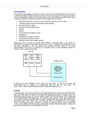 Informatica
Transformation
The transform stage applies to a series of rules or functions to the extracted data from the source
to derive the data for loading into the end target. Some data sources will require very little or
even no manipulation of data. In other cases, one or more of the following transformations types
to meet the business and technical needs of the end target may be required:
ƒ Selecting only certain columns to load (or selecting null columns not to load)
ƒ Translating coded values and automated data cleansing
ƒ Encoding free-form values
ƒ Deriving a new calculated value
ƒ Filtering
ƒ Sorting
ƒ Joining data from multiple sources
ƒ Aggregation
ƒ Generating surrogate-key values
ƒ Transposing or pivoting columns
ƒ Splitting a column into multiple columns
Applying any form of simple or complex data validation. If validation fails, it may result in a
full, partial or no rejection of the data, and thus none, some or all the data is handed over to the
next step, depending on the rule design and exception handling. Many of the above
transformations may result in exceptions, for example, when a code translation parses an
unknown code in the extracted data.
In Source, the data available is First name and Last name. To get the full name, the
transformation logic is applied by concatenating both the first and last name. The
place where these transformations take place is called the Staging Area.
Loading
In loading stage, some data are loaded to the target directly without applying any transformation
logic and some data are loaded to the target after applying the logic or business rules. The
load phase loads the data into the end target, usually the Data Warehouse (DW). Depending
on the requirements of the organization, this process varies widely. Some data warehouses
may overwrite existing information with cumulative, updated data every week, while other DW (or
even other parts of the same DW) may add new data in a historized form, for example,
hourly. The timing and scope to replace or append are strategic design choices dependent
on the time available and the business needs. More complex systems maintain a history and
audit trail of all changes to the data loaded in the DW.
Page 9
 