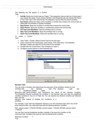 Informatica
The following are the options in a Control
Task:
ƒ Fail Me. Marks the Control task as “Failed.” The Integration Service fails the Control task if
you choose this option. If you choose Fail Me in the Properties tab and choose Fail Parent
If This Task Fails in the General tab, the Integration Service fails the parent workflow.
ƒ Fail Parent. Marks the status of the workflow or worklet that contains the Control task as
failed after the workflow or worklet completes.
ƒ Stop Parent. Stops the workflow or worklet that contains the Control task.
ƒ Abort Parent. Aborts the workflow or worklet that contains the Control task.
ƒ Fail Top-Level Workflow. Fails the workflow that is running.
ƒ Stop Top-Level Workflow. Stops the workflow that is running.
ƒ Abort Top-Level Workflow. Aborts the workflow that is running.
To create a Control
Task:
1. Click Tasks > Create. Select Control Task for the task type.
2. Enter a name for the Control task. Click Create. Then Click Done. The Workflow
Manager creates and adds the Control task to the workflow.
3. Double-click the Control task in the workspace to open it.
4. Configure control options on the Properties tab.
Decision Task
You can enter a condition that determines the execution of the workflow, similar to a link
condition with the Decision task. The Decision task has
a predefined variable called
$Decision_task_name.condition that represents the result of the decision condition.
The Integration Service evaluates the condition in the Decision task and sets the predefined
condition variable to True (1) or False (0). You can specify one decision condition per Decision
task. Use the
Decision task instead of multiple link conditions in a
workflow.
For example, if you want the Integration Service to run the Command task when any of the
three sessions fails, use a Decision task with the following decision condition:
$Q1_session.status = FAILED OR $Q2_session.status = FAILED OR $Q3_session.status
= FAILED
You can then use the predefined condition variable in the input link condition of the
Command task. Configure the input link with the following link condition:
$Decision.condition =
True
 