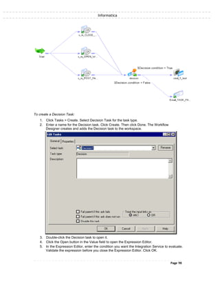 Informatica
To create a Decision Task:
1. Click Tasks > Create. Select Decision Task for the task type.
2. Enter a name for the Decision task. Click Create. Then click Done. The Workflow
Designer creates and adds the Decision task to the workspace.
3. Double-click the Decision task to open it.
4. Click the Open button in the Value field to open the Expression Editor.
5. In the Expression Editor, enter the condition you want the Integration Service to evaluate.
Validate the expression before you close the Expression Editor. Click OK.
Page 98
 