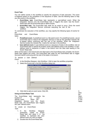 Informatica
Event Task
You can define events in the workflow to specify the sequence of task execution. The event
is triggered based on the completion of the sequence of tasks. Use the following tasks to help
you use events in the workflow:
ƒ Event-Raise task. Event-Raise task represents a user-defined event. When the
Integration Service runs the Event-Raise task, it triggers the event. Use the Event-
Raise task with the Event-Wait task to define events.
ƒ Event-Wait task. The Event-Wait task waits for an event to occur. Once the event
triggers, the Integration Service continues executing the rest of the
workflow.
To coordinate the execution of the workflow, you may specify the following types of events for
the
Event-Wait and Event-Raise
tasks:
ƒ Predefined event. A predefined event is a file-watch event. For predefined events, use an
Event-Wait task to instruct the Integration Service to wait for the specified indicator file
to appear before continuing with the rest of the workflow. When the Integration
Service locates the indicator file, it starts the next task in the workflow.
ƒ User-defined event. A user-defined event is a sequence of tasks in the workflow. Use an
Event-Raise task to specify the location of the user-defined event in the workflow. A user-
defined event is sequence of tasks in the branch from the Start task leading to the
Event- Raise task.
When all the tasks in the branch from the Start task to the Event-Raise task complete, the Event-
Raise task triggers the event. The Event-Wait task waits for the Event-Raise task to trigger
the event before continuing with the rest of the tasks in its branch.
To declare a User Defined
Event:
1. In the Workflow Designer, click Workflow > Edit to open the workflow properties.
2. Select the Events tab in the Edit Workflow dialog box.
3. Click Add to add an event name. Click OK.
Using an Event-Raise Task
The Event-Raise task represents the
location of a user-
defined event. When the
Integration Service runs the Event-
Raise task, the Event-Raise task triggers
the user- defined event.
To create an Event-Raise
Task:
1. In the Workflow Designer
workspace, create an Event-
Raise task and place it in the
workflow to represent the user-
defined event you want to trigger.
2. Double-click the Event-Raise task.
3.
Click
the
Open
button
in the
Value
 