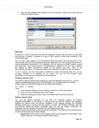 Informatica
3. Enter the fully qualified email address of the mail recipient, subject of the email, and the
Email Text. Click OK twice.
Sessions
A session is a set of instructions that tells the Integration Service how and when to move data
from sources to targets. A session is a type of task, similar to other tasks available in the
Workflow Manager.
You can also select options to run pre-session shell commands, send On-Success or On-
Failure email, and use FTP to transfer source and target files. You can configure the session to
override parameters established in the mapping, such as source and target location, source
and target type, error tracing levels, and transformation attributes. You can also configure
the session to collect performance details for the session and store them in the
PowerCenter repository. You might view performance details for a session to tune the session.
To run a session, you must first create a workflow to contain the Session task. You can run
as many sessions in a workflow as you need. You can run the Session tasks
sequentially or concurrently, depending on the requirement.
Creating a Session Task
You create a Session task for each mapping you want the Integration Service to run. You can
create a reusable Session task in the Task Developer. You can also create non-reusable
Session tasks in the Workflow Designer as you develop the workflow.
To Create a Session
Task:
1. In the Workflow Designer, click the Session Task icon on the Tasks toolbar.
2. Enter a name for the Session task. Click Create.
3. Select the mapping you want to use in the session task. Click Ok. Click Done.
Editing a Session Task
You can edit session properties at any time. The repository updates the session
properties immediately. If the session is running when you edit the session, the repository
updates the session when the session completes. If the mapping changes, the Workflow
Manager might issue a warning that the session is invalid. The Workflow Manager then lets
you continue editing the session properties. After you edit the session properties, the
Integration Service validates the session and reschedules the session.
Double-click the Session task to open the session properties. The session has the following tabs,
and each of those tabs has multiple settings:
ƒ General tab. Enter session name, mapping name, and description for the Session task,
assign resources, and configure additional task options.
Page 102
 