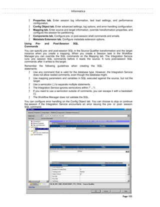 Informatica
ƒ Properties tab. Enter session log information, test load settings, and performance
configuration.
ƒ Config Object tab. Enter advanced settings, log options, and error handling configuration.
ƒ Mapping tab. Enter source and target information, override transformation properties, and
configure the session for partitioning.
ƒ Components tab. Configure pre- or post-session shell commands and emails.
ƒ Metadata Extension tab. Configure metadata extension options.
Using Pre- and Post-Session SQL
Commands
You can specify pre- and post-session SQL in the Source Qualifier transformation and the target
instance when you create a mapping. When you create a Session task in the Workflow
Manager you can override the SQL commands on the Mapping tab. The Integration Service
runs pre- session SQL commands before it reads the source. It runs post-session SQL
commands after it writes to the target.
Remember the following guidelines when creating the SQL
statements:
ƒ Use any command that is valid for the database type. However, the Integration Service
does not allow nested comments, even though the database might.
ƒ Use mapping parameters and variables in SQL executed against the source, but not the
target.
ƒ Use a semicolon (;) to separate multiple statements.
ƒ The Integration Service ignores semicolons within /* ...*/.
ƒ If you need to use a semicolon outside of comments, you can escape it with a backslash
().
ƒ The Workflow Manager does not validate the SQL.
You can configure error handling on the Config Object tab. You can choose to stop or continue
the session if the Integration Service encounters an error issuing the pre- or post- session
SQL command.
Page 103
 