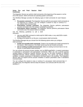 Informatica
Using Pre- and Post- Session Shell
Commands
The Integration Service can perform shell commands at the beginning of the session or at the
end of the session. Shell commands are operating system commands.
The Workflow Manager provides the following types of shell commands for each Session
task:
ƒ Pre-session command. The Integration Service performs pre-session shell commands at
the beginning of a session. You can configure a session to stop or continue if a
pre- session shell command fails.
ƒ Post-session success command. The Integration Service performs post-session
success commands only if the session completed successfully.
ƒ Post-session failure command. The Integration Service performs post-session failure
commands only if the session failed to complete.
Use the following guidelines to call a shell
command:
ƒ Use any valid UNIX command or shell script for UNIX nodes, or any valid DOS or batch
file for Windows nodes.
ƒ Configure the session to run the pre- or post-session shell commands.
The Workflow Manager lets you choose from the following options when you configure
shell commands:
ƒ Create non-reusable shell commands. Create a non-reusable set of shell commands for
the session. Other sessions in the folder cannot use this set of shell commands.
ƒ Use an existing reusable Command task. Select an existing Command task to run as
the pre- or post-session shell command.
You can include any service process variable, such as $PMTargetFileDir, or session parameters
in commands in pre-session and post-session commands. When you use a service process
variable instead of entering a specific directory, you can run the same workflow on different
Integration Services without changing session properties. You cannot use service process
variables or session parameters in standalone Command tasks in the workflow. The Integration
Service does not expand service process variables or session parameters used in standalone
Command tasks.
You can configure the session to stop or continue if a pre-session shell command fails. If
you select stop, the Integration Service stops the session, but continues with the rest of the
workflow. If
 