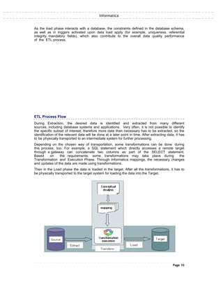 Informatica
As the load phase interacts with a database, the constraints defined in the database schema,
as well as in triggers activated upon data load apply (for example, uniqueness, referential
integrity, mandatory fields), which also contribute to the overall data quality performance
of the ETL process.
ETL Process Flow
During Extraction, the desired data is identified and extracted from many different
sources, including database systems and applications. Very often, it is not possible to identify
the specific subset of interest; therefore more data than necessary has to be extracted, so the
identification of the relevant data will be done at a later point in time. After extracting data, it has
to be physically transported to an intermediate system for further processing.
Depending on the chosen way of transportation, some transformations can be done during
this process, too. For example, a SQL statement which directly accesses a remote target
through a gateway can concatenate two columns as part of the SELECT statement.
Based on the requirements, some transformations may take place during the
Transformation and Execution Phase. Through Informatica mappings, the necessary changes
and updates of the data are made using transformations.
Then in the Load phase the data is loaded in the target. After all the transformations, it has to
be physically transported to the target system for loading the data into the Target.
Page 10
 
