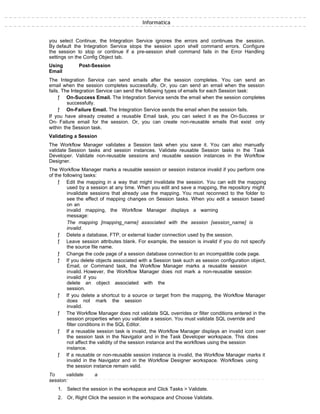 Informatica
you select Continue, the Integration Service ignores the errors and continues the session.
By default the Integration Service stops the session upon shell command errors. Configure
the session to stop or continue if a pre-session shell command fails in the Error Handling
settings on the Config Object tab.
Using Post-Session
Email
The Integration Service can send emails after the session completes. You can send an
email when the session completes successfully. Or, you can send an email when the session
fails. The Integration Service can send the following types of emails for each Session task:
ƒ On-Success Email. The Integration Service sends the email when the session completes
successfully.
ƒ On-Failure Email. The Integration Service sends the email when the session fails.
If you have already created a reusable Email task, you can select it as the On-Success or
On- Failure email for the session. Or, you can create non-reusable emails that exist only
within the Session task.
Validating a Session
The Workflow Manager validates a Session task when you save it. You can also manually
validate Session tasks and session instances. Validate reusable Session tasks in the Task
Developer. Validate non-reusable sessions and reusable session instances in the Workflow
Designer.
The Workflow Manager marks a reusable session or session instance invalid if you perform one
of the following tasks:
ƒ Edit the mapping in a way that might invalidate the session. You can edit the mapping
used by a session at any time. When you edit and save a mapping, the repository might
invalidate sessions that already use the mapping. You must reconnect to the folder to
see the effect of mapping changes on Session tasks. When you edit a session based
on an
invalid mapping, the Workflow Manager displays a warning
message:
The mapping [mapping_name] associated with the session [session_name] is
invalid.
ƒ Delete a database, FTP, or external loader connection used by the session.
ƒ Leave session attributes blank. For example, the session is invalid if you do not specify
the source file name.
ƒ Change the code page of a session database connection to an incompatible code page.
ƒ If you delete objects associated with a Session task such as session configuration object,
Email, or Command task, the Workflow Manager marks a reusable session
invalid. However, the Workflow Manager does not mark a non-reusable session
invalid if you
delete an object associated with the
session.
ƒ If you delete a shortcut to a source or target from the mapping, the Workflow Manager
does not mark the session
invalid.
ƒ The Workflow Manager does not validate SQL overrides or filter conditions entered in the
session properties when you validate a session. You must validate SQL override and
filter conditions in the SQL Editor.
ƒ If a reusable session task is invalid, the Workflow Manager displays an invalid icon over
the session task in the Navigator and in the Task Developer workspace. This does
not affect the validity of the session instance and the workflows using the session
instance.
ƒ If a reusable or non-reusable session instance is invalid, the Workflow Manager marks it
invalid in the Navigator and in the Workflow Designer workspace. Workflows using
the session instance remain valid.
To validate a
session:
1. Select the session in the workspace and Click Tasks > Validate.
2. Or, Right Click the session in the workspace and Choose Validate.
 