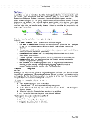 Informatica
Workflows
A workflow is a set of instructions that tells the Integration Service how to run tasks such
as sessions, email notifications, and shell commands. After you create tasks in the Task
Developer and Workflow Designer, you connect the tasks with links to create a workflow.
In the Workflow Designer, you can specify conditional links and use workflow variables to create
branches in the workflow. The Workflow Manager also provides Event-Wait and Event-Raise
tasks to control the sequence of task execution in the workflow. You can also create worklets
and nest them inside the workflow. Every workflow contains a Start task, which represents the
beginning of the workflow.
Use the following guidelines when you develop a
workflow:
ƒ Create a workflow. Create a workflow in the Workflow Designer.
ƒ Add tasks to the workflow. You might have already created tasks in the Task Developer.
Or, you can add tasks to the workflow as you develop the workflow in the Workflow
Designer.
ƒ Connect tasks with links. After you add tasks to the workflow, connect them with links to
specify the order of execution in the workflow.
ƒ Specify conditions for each link. You can specify conditions on the links to create
branches and dependencies.
ƒ Validate workflow. Validate the workflow in the Workflow Designer to identify errors.
ƒ Save workflow. When you save the workflow, the Workflow Manager validates the
workflow and updates the repository.
ƒ Run workflow. In the workflow properties, select an Integration Service to run the
workflow. Run the workflow from the Workflow Manager, Workflow Monitor, or
pmcmd. You can monitor the workflow in the Workflow Monitor.
Assigning Integration
Service
Before you can run a workflow, you must assign an Integration Service to run it. You can choose
an Integration Service to run a workflow by editing the workflow properties. You can also assign
an Integration Service from the menu. When you assign a service from the menu, you can
assign multiple workflows without editing each workflow.
To select an Integration Service to run a
workflow:
1. In the Workflow Designer, open the Workflow.
2. Click Workflows > Edit. The Edit Workflow dialog box appears.
3. On the General tab, click the Browse Integration Services button. A list of Integration
Services appears.
4. Select the Integration Service that you want to run the workflow.
5. Click OK twice to select the Integration Service for the workflow.
The Integration Service does not run the workflow if:
ƒ The prior workflow run fails.
ƒ You remove the workflow from the scheduler.
ƒ Integration Service is running in safe mode.
Page 106
 