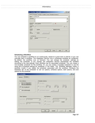 Informatica
Scheduling a Workflow
You can schedule a workflow to run continuously, repeat at a given time or interval, or you can
manually start a workflow. The Integration Service runs a scheduled workflow as configured.
By default, the workflow runs on demand. You can change the schedule settings by
editing the scheduler. If you change, the Integration Service reschedules the workflow
according to the new settings. Each workflow has an associated scheduler. You can create a
non-reusable scheduler for the workflow. Or, you can create a reusable scheduler to use the
same set of schedule settings for workflows in the folder. The Workflow Manager marks a
workflow invalid if you delete the scheduler associated with the workflow. Configure the
Schedule tab of the scheduler to set run options, schedule options, start options, and end
options for the schedule.
Page 107
 