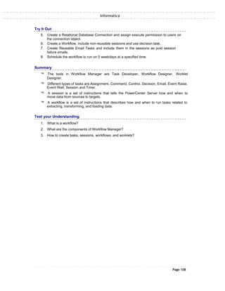 Informatica
Try It Out
5. Create a Relational Database Connection and assign execute permission to users on
the connection object.
6. Create a Workflow, include non-reusable sessions and use decision task.
7. Create Reusable Email Tasks and include them in the sessions as post session
failure emails.
8. Schedule the workflow to run on 5 weekdays at a specified time.
Summary
™ The tools in Workflow Manager are Task Developer, Workflow Designer, Worklet
Designer.
™ Different types of tasks are Assignment, Command, Control, Decision, Email, Event Raise,
Event Wait, Session and Timer.
™ A session is a set of instructions that tells the PowerCenter Server how and when to
move data from sources to targets.
™ A workflow is a set of instructions that describes how and when to run tasks related to
extracting, transforming, and loading data.
Test your Understanding
1. What is a workflow?
2. What are the components of Workflow Manager?
3. How to create tasks, sessions, workflows, and worklets?
Page 108
 
