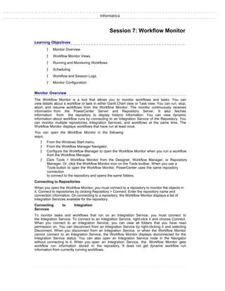 Informatica
Session 7: Workflow Monitor
Learning Objectives
ƒ Monitor Overview
ƒ Workflow Monitor Views
ƒ Running and Monitoring Workflows
ƒ Scheduling
ƒ Workflow and Session Logs
ƒ Monitor Configuration
Monitor Overview
The Workflow Monitor is a tool that allows you to monitor workflows and tasks. You can
view details about a workflow or task in either Gantt Chart view or Task view. You can run, stop,
abort, and resume workflows from the Workflow Monitor. The monitor continuously receives
information from the PowerCenter Server and Repository Server. It also fetches
information from the repository to display historic information. You can view dynamic
information about workflow runs by connecting to an Integration Service of the Repository. You
can monitor multiple repositories, Integration Services, and workflows at the same time. The
Workflow Monitor displays workflows that have run at least once.
You can open the Workflow Monitor in the following
ways:
ƒ From the Windows Start menu.
ƒ From the Workflow Manager Navigator.
ƒ Configure the Workflow Manager to open the Workflow Monitor when you run a workflow
from the Workflow Manager.
ƒ Click Tools > Workflow Monitor from the Designer, Workflow Manager, or Repository
Manager. Or, click the Workflow Monitor icon on the Tools toolbar. When you use a
Tools button to open the Workflow Monitor, PowerCenter uses the same repository
connection
to connect to the repository and opens the same folders.
Connecting to Repositories
When you open the Workflow Monitor, you must connect to a repository to monitor the objects in
it. Connect to repositories by clicking Repository > Connect. Enter the repository name and
connection information. On connecting to a repository, the Workflow Monitor displays a list of
Integration Services available for the repository.
Connecting to Integration
Services
To monitor tasks and workflows that run on an Integration Service, you must connect to
the Integration Service. To connect to an Integration Service, right-click it and choose Connect.
When you connect to an Integration Service, you can view all folders that you have read
permission on. You can disconnect from an Integration Service by right-clicking it and selecting
Disconnect. When you disconnect from an Integration Service, or when the Workflow Monitor
cannot connect to an Integration Service, the Workflow Monitor displays disconnected for the
Integration Service status. You can also open an Integration Service node in the Navigator
without connecting to it. When you open an Integration Service, the Workflow Monitor gets
workflow run information stored in the repository. It does not get dynamic workflow run
information from currently running workflows.
 