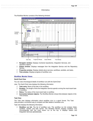 Page 109
Informatica
The Workflow Monitor consists of the following windows:
ƒ Navigator window. Displays monitored repositories, Integration Services, and
repository objects.
ƒ Output window. Displays messages from the Integration Service and the Repository
Service.
ƒ Properties window. Displays details about services, workflows, worklets, and tasks.
ƒ Time window. Displays progress of workflow runs.
Workflow Monitor Views
Gantt Chart View
You can view chronological details of workflow runs with the Gantt Chart
view. The Gantt Chart view displays the following information:
ƒ Task name. Name of the task in the workflow.
ƒ Duration. The length of time the Integration Service spends running the most recent task
or workflow.
ƒ Status. The status of the most recent task or workflow.
ƒ Connection between objects. The Workflow Monitor shows links between objects in the
Time window.
Task View
The Task view displays information about workflow runs in a report format. The Task
view provides a convenient way to compare and filter details of workflow runs.
Task view displays the following information:
ƒ Workflow run list. The list of workflow runs. The workflow run list contains folder,
workflow, worklet, and task names. The Workflow Monitor displays workflow runs
chronologically with the most recent run at the top. It displays folders and
Integration Services alphabetically.
Page 110
 