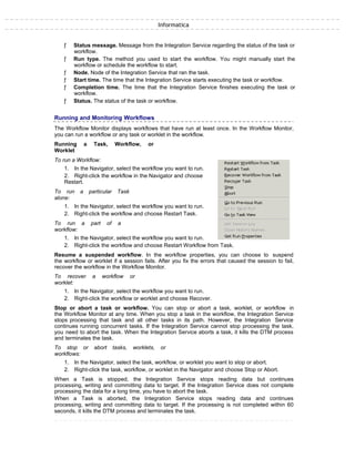 Informatica
ƒ Status message. Message from the Integration Service regarding the status of the task or
workflow.
ƒ Run type. The method you used to start the workflow. You might manually start the
workflow or schedule the workflow to start.
ƒ Node. Node of the Integration Service that ran the task.
ƒ Start time. The time that the Integration Service starts executing the task or workflow.
ƒ Completion time. The time that the Integration Service finishes executing the task or
workflow.
ƒ Status. The status of the task or workflow.
Running and Monitoring Workflows
The Workflow Monitor displays workflows that have run at least once. In the Workflow Monitor,
you can run a workflow or any task or worklet in the workflow.
Running a Task, Workflow, or
Worklet
To run a Workflow:
1. In the Navigator, select the workflow you want to run.
2. Right-click the workflow in the Navigator and choose
Restart.
To run a particular Task
alone:
1. In the Navigator, select the workflow you want to run.
2. Right-click the workflow and choose Restart Task.
To run a part of a
workflow:
1. In the Navigator, select the workflow you want to run.
2. Right-click the workflow and choose Restart Workflow from Task.
Resume a suspended workflow. In the workflow properties, you can choose to suspend
the workflow or worklet if a session fails. After you fix the errors that caused the session to fail,
recover the workflow in the Workflow Monitor.
To recover a workflow or
worklet:
1. In the Navigator, select the workflow you want to run.
2. Right-click the workflow or worklet and choose Recover.
Stop or abort a task or workflow. You can stop or abort a task, worklet, or workflow in
the Workflow Monitor at any time. When you stop a task in the workflow, the Integration Service
stops processing that task and all other tasks in its path. However, the Integration Service
continues running concurrent tasks. If the Integration Service cannot stop processing the task,
you need to abort the task. When the Integration Service aborts a task, it kills the DTM process
and terminates the task.
To stop or abort tasks, worklets, or
workflows:
1. In the Navigator, select the task, workflow, or worklet you want to stop or abort.
2. Right-click the task, workflow, or worklet in the Navigator and choose Stop or Abort.
When a Task is stopped, the Integration Service stops reading data but continues
processing, writing and committing data to target. If the Integration Service does not complete
processing the data for a long time, you have to abort the task.
When a Task is aborted, the Integration Service stops reading data and continues
processing, writing and committing data to target. If the processing is not completed within 60
seconds, it kills the DTM process and terminates the task.
 