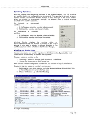 Informatica
Scheduling Workflows
You can schedule and unschedule workflows in the Workflow Monitor. You can schedule
any workflow that is not configured to run on demand. When you try to schedule a run on
demand workflow, the Workflow Monitor displays an error message in the Output window.
When you schedule an unscheduled workflow, the workflow uses its original schedule
specified in the workflow properties.
To Schedule an unscheduled
workflow:
1. In the Navigator, select the workflow to be scheduled.
2. Right-click the workflow and choose Schedule.
To Unschedule a scheduled
workflow:
1. In the Navigator, select the workflow to be unscheduled.
3. Right-click the workflow and choose Unschedule.
Workflow Monitor displays the workflow status as
Scheduled/Unscheduled and displays a message in the Output
window. If you want to specify a different schedule for the
workflow, you must edit the scheduler in the Workflow Manager.
Workflow and Session Logs
You can view session and workflow logs from the Workflow monitor. By default the most
recent session or workflow log file opens in the Log Viewer.
To view a session or workflow log file:
1. Right-click a session or workflow in the Navigator or Time window.
2. Choose Get Session Log or Get Workflow Log.
If the workflow has been configured to save the logs, you can view the logs of previous runs.
To view the logs of a session or workflow’s previous runs:
1. Right-click the chart of the previous run in the Navigator window of Gantt Chart View
or the workflow/session name in the Task View
2. Choose Get Session Log or Get Workflow Log
A Sample Session Log
Page 112
 