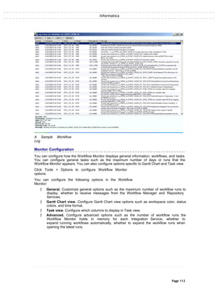 Informatica
A Sample Workflow
Log
Monitor Configuration
You can configure how the Workflow Monitor displays general information, workflows, and tasks.
You can configure general tasks such as the maximum number of days or runs that the
Workflow Monitor appears. You can also configure options specific to Gantt Chart and Task view.
Click Tools > Options to configure Workflow Monitor
options.
You can configure the following options in the Workflow
Monitor:
ƒ General. Customize general options such as the maximum number of workflow runs to
display, whether to receive messages from the Workflow Manager and Repository
Services.
ƒ Gantt Chart view. Configure Gantt Chart view options such as workspace color, status
colors, and time format.
ƒ Task view. Configure which columns to display in Task view.
ƒ Advanced. Configure advanced options such as the number of workflow runs the
Workflow Monitor holds in memory for each Integration Service, whether to
expand running workflows automatically, whether to expand the workflow runs when
opening the latest runs.
Page 113
 