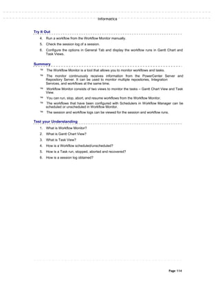 Informatica
Try It Out
4. Run a workflow from the Workflow Monitor manually.
5. Check the session log of a session.
6. Configure the options in General Tab and display the workflow runs in Gantt Chart and
Task Views.
Summary
™ The Workflow Monitor is a tool that allows you to monitor workflows and tasks.
™ The monitor continuously receives information from the PowerCenter Server and
Repository Server. It can be used to monitor multiple repositories, Integration
Services, and workflows at the same time.
™ Workflow Monitor consists of two views to monitor the tasks – Gantt Chart View and Task
View.
™ You can run, stop, abort, and resume workflows from the Workflow Monitor.
™ The workflows that have been configured with Schedulers in Workflow Manager can be
scheduled or unscheduled in Workflow Monitor.
™ The session and workflow logs can be viewed for the session and workflow runs.
Test your Understanding
1. What is Workflow Monitor?
2. What is Gantt Chart View?
3. What is Task View?
4. How is a Workflow scheduled/unscheduled?
5. How is a Task run, stopped, aborted and recovered?
6. How is a session log obtained?
Page 114
 