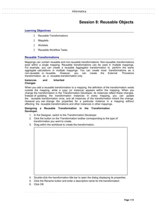 Informatica
Session 8: Reusable Objects
Learning Objectives
ƒ Reusable Transformations
ƒ Mapplets
ƒ Worklets
ƒ Reusable Workflow Tasks
Reusable Transformations
Mappings can contain reusable and non-reusable transformations. Non-reusable transformations
exist within a single mapping. Reusable transformations can be used in multiple mappings.
For example, you can create a reusable Aggregator transformation to perform the same
aggregate calculations in multiple mappings. You can create most transformations as a
non-reusable or reusable. However, you can create the External Procedure
transformation as a reusable transformation only.
Instances and Inherited
Changes
When you add a reusable transformation to a mapping, the definition of the transformation exists
outside the mapping, while a copy (or instance) appears within the mapping. When you
change the transformation in the Transformation Developer, its instances reflect these changes.
Instead of updating the transformation instances in every mapping, you can update
the reusable transformation once, and all instances of the transformation inherit the change.
However you can change the properties for a particular instance in a mapping without
affecting the reusable transformations and other instances in other mappings.
Designing a Reusable Transformation in the Transformation
Developer.
1. In the Designer, switch to the Transformation Developer.
2. Click the button on the Transformation toolbar corresponding to the type of
transformation you want to create.
3. Drag within the workbook to create the transformation.
4. Double-click the transformation title bar to open the dialog displaying its properties.
5. Click the Rename button and enter a descriptive name for the transformation
6. Click OK
Page 115
 