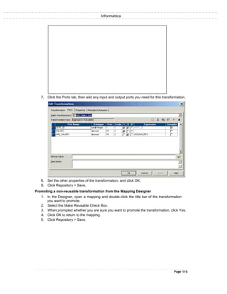 Informatica
7. Click the Ports tab, then add any input and output ports you need for this transformation.
6. Set the other properties of the transformation, and click OK.
8. Click Repository > Save.
Promoting a non-reusable transformation from the Mapping Designer
1. In the Designer, open a mapping and double-click the title bar of the transformation
you want to promote.
2. Select the Make Reusable Check Box.
3. When prompted whether you are sure you want to promote the transformation, click Yes.
4. Click OK to return to the mapping.
5. Click Repository > Save.
Page 116
 