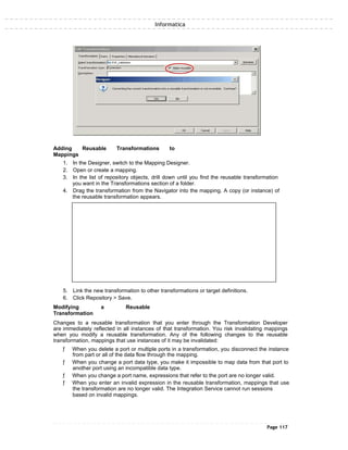 Informatica
Adding Reusable Transformations to
Mappings
1. In the Designer, switch to the Mapping Designer.
2. Open or create a mapping.
3. In the list of repository objects, drill down until you find the reusable transformation
you want in the Transformations section of a folder.
4. Drag the transformation from the Navigator into the mapping. A copy (or instance) of
the reusable transformation appears.
5. Link the new transformation to other transformations or target definitions.
6. Click Repository > Save.
Modifying a Reusable
Transformation
Changes to a reusable transformation that you enter through the Transformation Developer
are immediately reflected in all instances of that transformation. You risk invalidating mappings
when you modify a reusable transformation. Any of the following changes to the reusable
transformation, mappings that use instances of it may be invalidated:
ƒ When you delete a port or multiple ports in a transformation, you disconnect the instance
from part or all of the data flow through the mapping.
ƒ When you change a port data type, you make it impossible to map data from that port to
another port using an incompatible data type.
ƒ When you change a port name, expressions that refer to the port are no longer valid.
ƒ When you enter an invalid expression in the reusable transformation, mappings that use
the transformation are no longer valid. The Integration Service cannot run sessions
based on invalid mappings.
Page 117
 