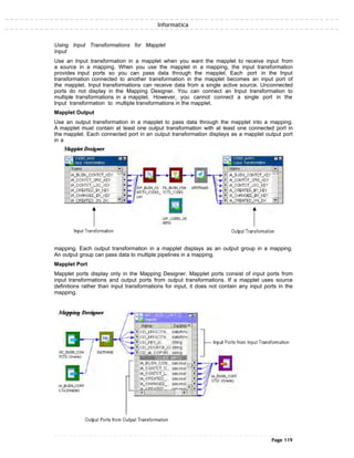 Informatica
Using Input Transformations for Mapplet
Input
Use an Input transformation in a mapplet when you want the mapplet to receive input from
a source in a mapping. When you use the mapplet in a mapping, the input transformation
provides input ports so you can pass data through the mapplet. Each port in the Input
transformation connected to another transformation in the mapplet becomes an input port of
the mapplet. Input transformations can receive data from a single active source. Unconnected
ports do not display in the Mapping Designer. You can connect an Input transformation to
multiple transformations in a mapplet. However, you cannot connect a single port in the
Input transformation to multiple transformations in the mapplet.
Mapplet Output
Use an output transformation in a mapplet to pass data through the mapplet into a mapping.
A mapplet must contain at least one output transformation with at least one connected port in
the mapplet. Each connected port in an output transformation displays as a mapplet output port
in a
mapping. Each output transformation in a mapplet displays as an output group in a mapping.
An output group can pass data to multiple pipelines in a mapping.
Mapplet Port
Mapplet ports display only in the Mapping Designer. Mapplet ports consist of input ports from
input transformations and output ports from output transformations. If a mapplet uses source
definitions rather than input transformations for input, it does not contain any input ports in the
mapping.
Page 119
 