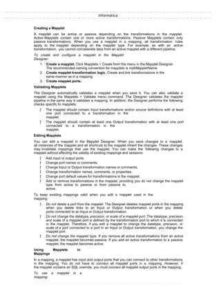 Informatica
Creating a Mapplet
A mapplet can be active or passive depending on the transformations in the mapplet.
Active Mapplets contain one or more active transformations. Passive Mapplets contain only
passive transformations. When you use a mapplet in a mapping, all transformation rules
apply to the mapplet depending on the mapplet type. For example, as with an active
transformation, you cannot concatenate data from an active mapplet with a different pipeline.
To create and configure a mapplet in the Mapplet
Designer:
1. Create a mapplet. Click Mapplets > Create from the menu in the Mapplet Designer.
The recommended naming convention for mapplets is mpltMappletName.
2. Create mapplet transformation logic. Create and link transformations in the
same manner as in a mapping.
3. Create mapplet ports.
Validating Mapplets
The Designer automatically validates a mapplet when you save it. You can also validate a
mapplet using the Mapplets > Validate menu command. The Designer validates the mapplet
pipeline in the same way it validates a mapping. In addition, the Designer performs the following
checks specific to mapplets:
ƒ The mapplet should contain Input transformations and/or source definitions with at least
one port connected to a transformation in the
mapplet.
ƒ The mapplet should contain at least one Output transformation with at least one port
connected to a transformation in the
mapplet.
Editing Mapplets
You can edit a mapplet in the Mapplet Designer. When you save changes to a mapplet,
all instances of the mapplet and all shortcuts to the mapplet inherit the changes. These changes
may invalidate mappings that use the mapplet. You can make the following changes to a
mapplet without affecting the validity of existing mappings and sessions:
ƒ Add input or output ports.
ƒ Change port names or comments.
ƒ Change Input or Output transformation names or comments.
ƒ Change transformation names, comments, or properties.
ƒ Change port default values for transformations in the mapplet.
ƒ Add or remove transformations in the mapplet, providing you do not change the mapplet
type from active to passive or from passive to
active.
To keep existing mappings valid when you edit a mapplet used in the
mapping:
ƒ Do not delete a port from the mapplet. The Designer deletes mapplet ports in the mapping
when you delete links to an Input or Output transformation or when you delete
ports connected to an Input or Output transformation.
ƒ Do not change the datatype, precision, or scale of a mapplet port. The datatype, precision,
and scale of a mapplet port is defined by the transformation port to which it is connected
in the mapplet. Therefore, if you edit a mapplet to change the datatype, precision, or
scale of a port connected to a port in an Input or Output transformation, you change the
mapplet port
ƒ Do not change the mapplet type. If you remove all active transformations from an active
mapplet, the mapplet becomes passive. If you add an active transformation to a passive
mapplet, the mapplet becomes active.
Using Mapplets in
Mappings
In a mapping, a mapplet has input and output ports that you can connect to other transformations
in the mapping. You do not have to connect all mapplet ports in a mapping. However, if
the mapplet contains an SQL override, you must connect all mapplet output ports in the mapping.
To use a mapplet in a
mapping:
 