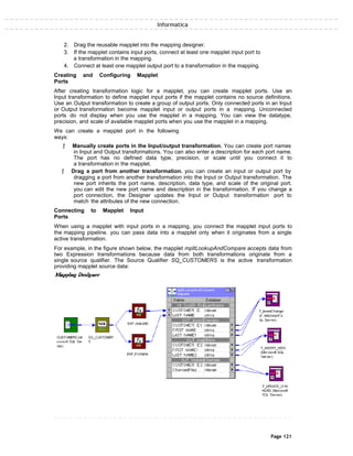 Informatica
2. Drag the reusable mapplet into the mapping designer.
3. If the mapplet contains input ports, connect at least one mapplet input port to
a transformation in the mapping.
4. Connect at least one mapplet output port to a transformation in the mapping.
Creating and Configuring Mapplet
Ports
After creating transformation logic for a mapplet, you can create mapplet ports. Use an
Input transformation to define mapplet input ports if the mapplet contains no source definitions.
Use an Output transformation to create a group of output ports. Only connected ports in an Input
or Output transformation become mapplet input or output ports in a mapping. Unconnected
ports do not display when you use the mapplet in a mapping. You can view the datatype,
precision, and scale of available mapplet ports when you use the mapplet in a mapping.
We can create a mapplet port in the following
ways:
ƒ Manually create ports in the Input/output transformation. You can create port names
in Input and Output transformations. You can also enter a description for each port name.
The port has no defined data type, precision, or scale until you connect it to
a transformation in the mapplet.
ƒ Drag a port from another transformation. you can create an input or output port by
dragging a port from another transformation into the Input or Output transformation. The
new port inherits the port name, description, data type, and scale of the original port.
you can edit the new port name and description in the transformation. If you change a
port connection, the Designer updates the Input or Output transformation port to
match the attributes of the new connection.
Connecting to Mapplet Input
Ports
When using a mapplet with input ports in a mapping, you connect the mapplet input ports to
the mapping pipeline. you can pass data into a mapplet only when it originates from a single
active transformation.
For example, in the figure shown below, the mapplet mpltLookupAndCompare accepts data from
two Expression transformations because data from both transformations originate from a
single source qualifier. The Source Qualifier SQ_CUSTOMERS is the active transformation
providing mapplet source data:
Page 121
 
