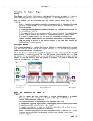 Informatica
Connecting to Mapplet Output
Groups
Each Output transformation displays as an output group when you use a mapplet in a mapping.
Connect the mapplet output ports to the mapping pipeline. Use Autolink to connect the ports.
Use the following rules and guidelines when you connect mapplet output ports in the
mapping:
ƒ When a mapplet contains a source qualifier that has an override for the default SQL query,
you must connect all of the source qualifier output ports to the next transformation
within the mapplet.
ƒ If the mapplet contains more than one source qualifier, use a Joiner transformation to join
the output into one pipeline.
ƒ If the mapplet contains only one source qualifier, you must connect the mapplet output
ports to separate pipelines. You cannot use a Joiner transformation to join the output.
ƒ If you need to join the pipelines, you can create two mappings to perform this task
ƒ Use the mapplet in the first mapping and write data in each pipeline to separate targets.
ƒ Use the targets as sources in the second mapping to join data, then perform any
additional transformation necessary.
Viewing the Mapplet
When you use a mapplet in a mapping, the Designer displays the mapplet object, which contains
only the input and output ports of the mapplet. However, you can expand the mapplet by
clicking Mappings > Expand from the menu.
When the Designer expands the mapplet, it displays the entire mapping with the mapplet
transformations. It does not display the Input and Output transformations. you can view
the mapping in this expanded form, but you cannot edit any of the properties, navigate to other
folders, or save the repository while the mapplet is expanded.. To continue designing the
mapping, click Mappings > Unexpand.
Rules and Guidelines for Usage of
Mapplets
ƒ You can connect an Input transformation to multiple transformations in a mapplet.
However, you cannot connect a single port in the Input transformation to
multiple transformations in the mapplet.
ƒ An Input transformation must receive data from a single active source.
ƒ A mapplet must contain at least one Input transformation or source definition with at least
one port connected to a transformation in the mapplet.
ƒ A mapplet must contain at least one Output transformation with at least one port
connected to another transformation in the mapping.
ƒ When a mapplet contains a source qualifier that has an override for the default SQL query,
you must connect all of the source qualifier output ports to the next transformation
within the mapplet.
Page 122
 