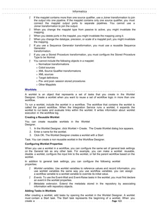 Informatica
ƒ If the mapplet contains more than one source qualifier, use a Joiner transformation to join
the output into one pipeline. If the mapplet contains only one source qualifier, you must
connect the mapplet output ports to separate pipelines. You cannot use a
Joiner transformation to join the output.
ƒ When you change the mapplet type from passive to active, you might invalidate the
mapping.
ƒ When you delete ports in the mapplet, you might invalidate the mapping using it.
ƒ When you change the datatype, precision, or scale of a mapplet port, you might invalidate
the mapping.
ƒ If you use a Sequence Generator transformation, you must use a reusable Sequence
Generator
transformation.
ƒ If you use a Stored Procedure transformation, you must configure the Stored Procedure
Type to be Normal.
ƒ You cannot include the following objects in a mapplet:
» Normalizer transformations
» Cobol sources
» XML Source Qualifier transformations
» XML sources
» Target definitions
» Pre- and post- session stored procedures
» Other Mapplets
Worklets
A worklet is an object that represents a set of tasks that you create in the Worklet
Designer. Create a worklet when you want to reuse a set of workflow logic in more than one
workflow.
To run a worklet, include the worklet in a workflow. The workflow that contains the worklet is
called the parent workflow. When the Integration Service runs a worklet, it expands the
worklet to run tasks and evaluate links within the worklet. It writes information about worklet
execution in the workflow log.
Creating a Reusable Worklet
You can create reusable worklets in the Worklet
Designer.
1. In the Worklet Designer, click Worklet > Create. The Create Worklet dialog box appears.
2. Enter a name for the worklet.
3. Click OK. The Worklet Designer creates a worklet with a Start
Task. You can create a non reusable worklet in the Workflow Designer.
Configuring Worklet Properties
When you use a worklet in a workflow, you can configure the same set of general task settings
on the General tab as any other task. For example, you can make a worklet reusable,
disable a worklet, configure the input link to the worklet, or fail the parent workflow based on the
worklet.
In addition to general task settings, you can configure the following worklet
properties:
ƒ Worklet variables. Use worklet variables to reference values and record information. you
use worklet variables the same way you use workflow variables. you can assign
a workflow variable to a worklet variable to override its initial value.
ƒ Events. To use the Event-Wait and Event-Raise tasks in the worklet, you must first declare
an event in the worklet properties.
ƒ Metadata extension. Extend the metadata stored in the repository by associating
information with repository objects.
Adding Tasks in Worklets
After creating a worklet, add tasks by opening the worklet in the Worklet Designer. A worklet
must contain a Start task. The Start task represents the beginning of a worklet. When you
create a Page 123
 