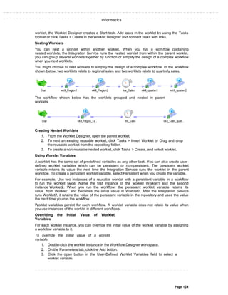 Informatica
worklet, the Worklet Designer creates a Start task. Add tasks in the worklet by using the Tasks
toolbar or click Tasks > Create in the Worklet Designer and connect tasks with links.
Nesting Worklets
You can nest a worklet within another worklet. When you run a workflow containing
nested worklets, the Integration Service runs the nested worklet from within the parent worklet.
you can group several worklets together by function or simplify the design of a complex workflow
when you nest worklets.
You might choose to nest worklets to simplify the design of a complex workflow. In the workflow
shown below, two worklets relate to regional sales and two worklets relate to quarterly sales.
The workflow shown below has the worklets grouped and nested in parent
worklets.
Creating Nested Worklets
1. From the Worklet Designer, open the parent worklet.
2. To nest an existing reusable worklet, click Tasks > Insert Worklet or Drag and drop
the reusable worklet from the repository folder.
3. To create a non-reusable nested worklet, click Tasks > Create, and select worklet.
Using Worklet Variables
A worklet has the same set of predefined variables as any other task. You can also create user-
defined worklet variables which can be persistent or non-persistent. The persistent worklet
variable retains its value the next time the Integration Service runs the worklet in the parent
workflow. To create a persistent worklet variable, select Persistent when you create the variable.
For example, Use two instances of a reusable worklet with a persistent variable in a workflow
to run the worklet twice. Name the first instance of the worklet Worklet1 and the second
instance Worklet2. When you run the workflow, the persistent worklet variable retains its
value from Worklet1 and becomes the initial value in Worklet2. After the Integration Service
runs Worklet2, it retains the value of the persistent variable in the repository and uses the value
the next time you run the workflow.
Worklet variables persist for each workflow. A worklet variable does not retain its value when
you use instances of the worklet in different workflows.
Overriding the Initial Value of Worklet
Variables
For each worklet instance, you can override the initial value of the worklet variable by assigning
a workflow variable to it.
To override the initial value of a worklet
variable:
1. Double-click the worklet instance in the Workflow Designer workspace.
2. On the Parameters tab, click the Add button.
3. Click the open button in the User-Defined Worklet Variables field to select a
worklet variable.
Page 124
 