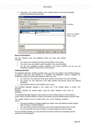Informatica
4. Click Apply. The worklet variable in this worklet instance now has the selected
workflow variable as its initial value.
Rules and Guidelines
Use the following rules and guidelines when you work with worklet
variables:
ƒ You cannot use variables from the parent workflow in the worklet.
ƒ You cannot use user-defined worklet variables in the parent workflow.
ƒ You can use predefined worklet variables in the parent workflow, just as you use
predefined variables for other tasks in the workflow.
Validating Worklets
The Workflow Manager validates worklets when you save the worklet in the Worklet Designer.
In addition, when you use worklets in a workflow, the Integration Service validates the
workflow according to the following validation rules at run time:
ƒ You cannot run two instances of the same worklet concurrently in the same workflow.
ƒ You cannot run two instances of the same worklet concurrently across two different
workflows.
ƒ Each worklet instance in the workflow can run once.
The Workflow Manager displays a red invalid icon if the worklet object is invalid. The
Workflow
Manager validates the worklet object using the same validation rules used for
workflows.
The Workflow Manager displays a blue invalid icon if the worklet instance in the workflow is
invalid. When a worklet instance is invalid, the workflow using the worklet instance remains valid.
The worklet instance may be invalid when any of the following conditions
occurs:
ƒ The parent workflow or worklet variable you assign to the user-defined worklet variable
does not have a matching datatype.
ƒ The user-defined worklet variable you used in the worklet properties does not exist.
ƒ You do not specify the parent workflow or worklet variable you want to assign.
For non-reusable worklets, you may see both red and blue invalid icons displayed over the
worklet icon in the Navigator.
Page 125
 