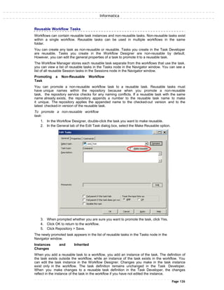 Informatica
Reusable Workflow Tasks
Workflows can contain reusable task instances and non-reusable tasks. Non-reusable tasks exist
within a single workflow. Reusable tasks can be used in multiple workflows in the same
folder.
You can create any task as non-reusable or reusable. Tasks you create in the Task Developer
are reusable. Tasks you create in the Workflow Designer are non-reusable by default.
However, you can edit the general properties of a task to promote it to a reusable task.
The Workflow Manager stores each reusable task separate from the workflows that use the task.
you can view a list of reusable tasks in the Tasks node in the Navigator window. You can see a
list of all reusable Session tasks in the Sessions node in the Navigator window.
Promoting a Non-Reusable Workflow
Task
You can promote a non-reusable workflow task to a reusable task. Reusable tasks must
have unique names within the repository because when you promote a non-reusable
task, the repository service checks for any naming conflicts. If a reusable task with the same
name already exists, the repository appends a number to the reusable task name to make
it unique. The repository applies the appended name to the checked-out version and to the
latest checked-in version of the reusable task.
To promote a non-reusable workflow
task:
1. In the Workflow Designer, double-click the task you want to make reusable.
2. In the General tab of the Edit Task dialog box, select the Make Reusable option.
3. When prompted whether you are sure you want to promote the task, click Yes.
4. Click OK to return to the workflow.
5. Click Repository > Save.
The newly promoted task appears in the list of reusable tasks in the Tasks node in the
Navigator window.
Instances and Inherited
Changes
When you add a reusable task to a workflow, you add an instance of the task. The definition of
the task exists outside the workflow, while an instance of the task exists in the workflow. You
can edit the task instance in the Workflow Designer. Changes you make in the task instance
exist only in the workflow. The task definition remains unchanged in the Task Developer.
When you make changes to a reusable task definition in the Task Developer, the changes
reflect in the instance of the task in the workflow if you have not edited the instance.
Page 126
 